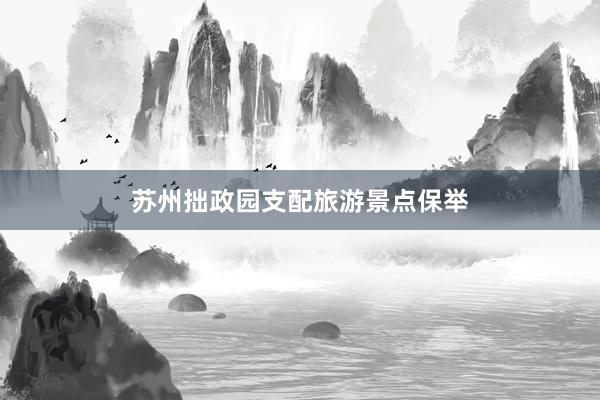 苏州拙政园支配旅游景点保举