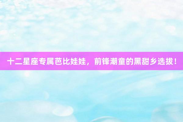 十二星座专属芭比娃娃，前锋潮童的黑甜乡选拔！