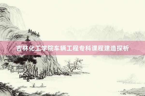 吉林化工学院车辆工程专科课程建造探析