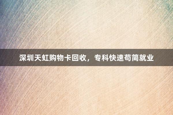 深圳天虹购物卡回收，专科快速苟简就业