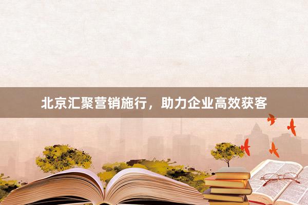 北京汇聚营销施行，助力企业高效获客