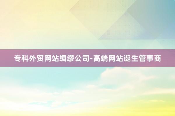 专科外贸网站绸缪公司-高端网站诞生管事商