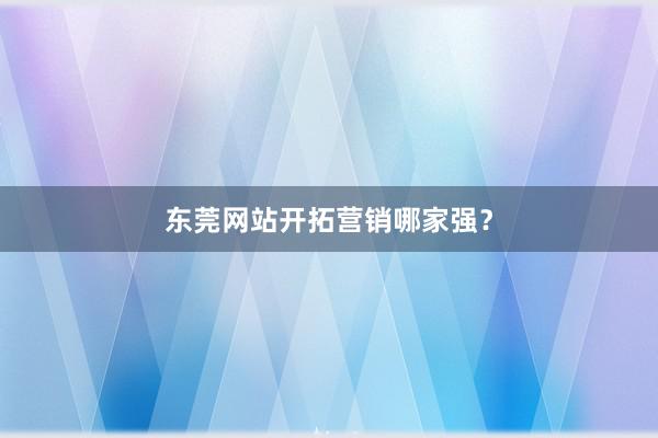 东莞网站开拓营销哪家强？